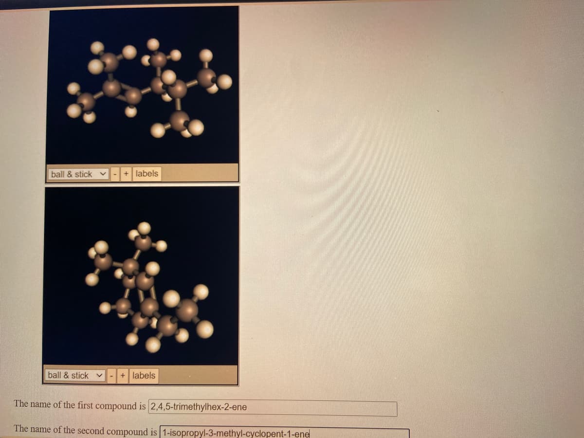 ball & stick v
+ labels
ball & stick v
+ labels
The name of the first compound is 2,4,5-trimethylhex-2-ene
The name of the second compound is 1-isopropyl-3-methyl-cyclopent-1-ene
