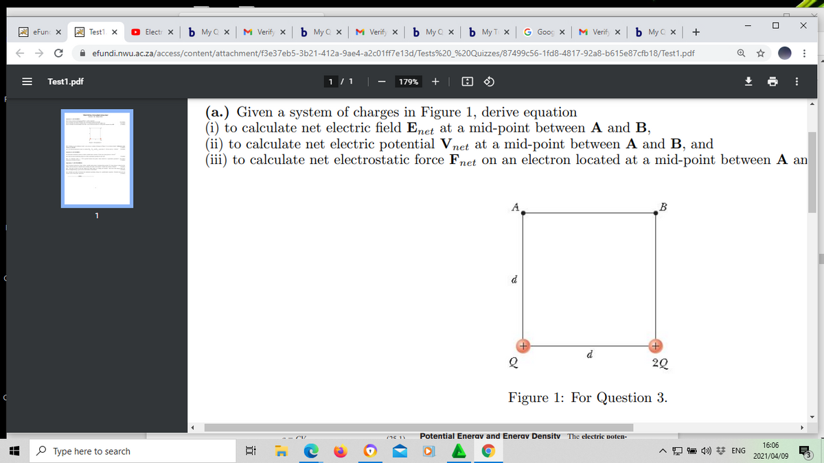 A eFun X
A Test1 X
O Electr X
b My Q x
M Verify x
b My Q x
M Verify X
b My Q x
b My T x
G Gooc X
M Verify x
b My C x
+
efundi.nwu.ac.za/access/content/attachment/f3e37eb5-3b21-412a-9ae4-a2c01ff7e13d/Tests%20_%20Quizzes/87499c56-1fd8-4817-92a8-b615e87cfb18/Test1.pdf
Test1.pdf
1 /1|
179%
+ | 8 O
(a.) Given a system of charges in Figure 1, derive equation
(i) to calculate net electric field Enet at a mid-point between A and B,
(ii) to calculate net electric potential Vnet at a mid-point between A and B, and
(iii) to calculate net electrostatic force Fnet on an electron located at a mid-point between A an
B
d
20
Figure 1: For Question 3.
(15 11
Potential Enerav and Enerav Densitv The electric poten-
16:06
P Type here to search
A O O 4») * ENG
2021/04/09
近
国
II
