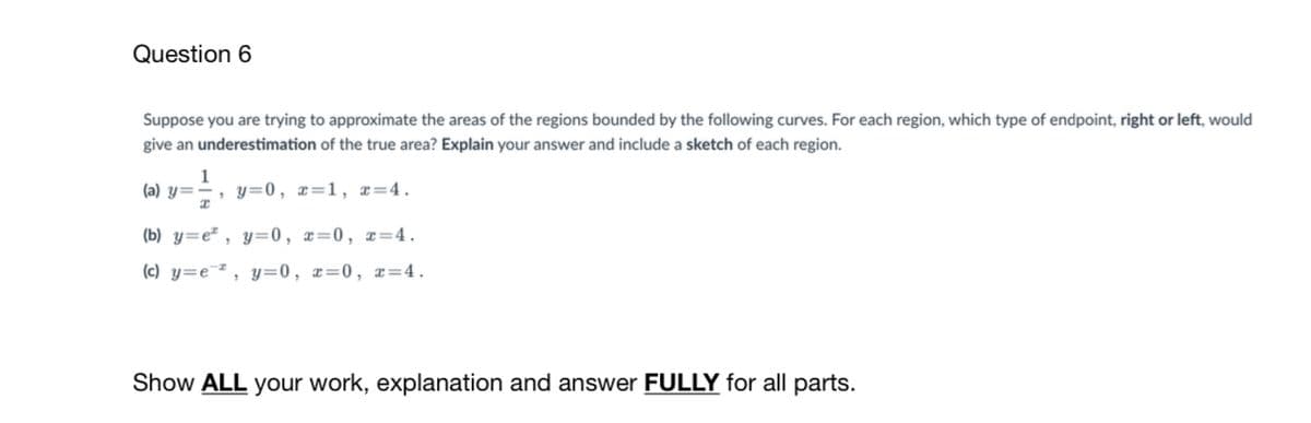 Question 6
Suppose you are trying to approximate the areas of the regions bounded by the following curves. For each region, which type of endpoint, right or left, would
give an underestimation of the true area? Explain your answer and include a sketch of each region.
1
', y=0, x=1, x=4.
(a) y=
(b) y=e" , y=0, x=0, x=4.
(c) y=e¯* , y=0, x=0, x=4.
Show ALL your work, explanation and answer FULLY for all parts.
