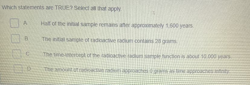 Which statements ate TRUE? Select all that apply
Hall of the initial sample remains after approximately 1,600 years
The initial sample of radioactive radium contains 28 grams.
Ahe ime intercept of the radjoactive radium sample function is about 10 000 years.
The amount of radioactive radium approaches 0 grams as Ume approaches infinity
