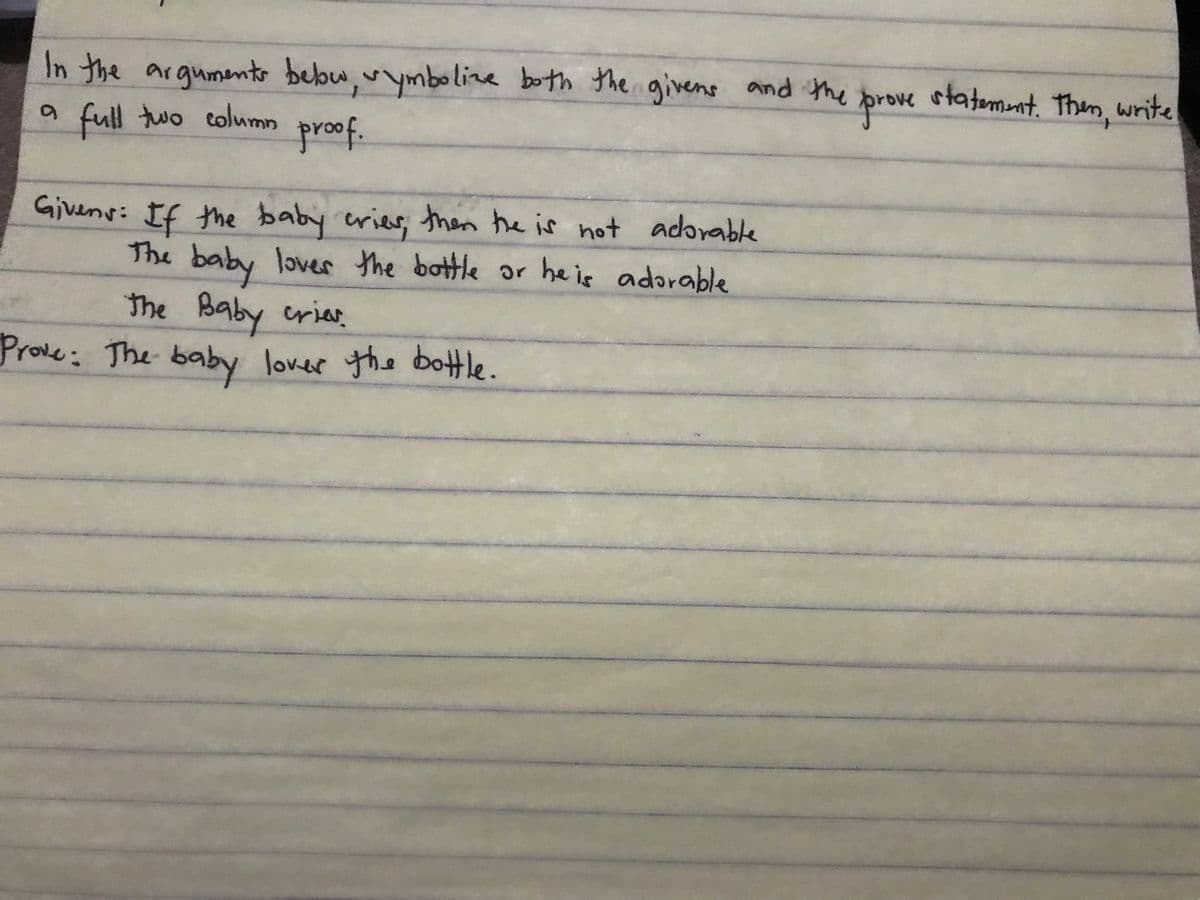 In the argumento bebw,vymboline both the givens and the
a full two column
proe
statemnt. Then, write
proof.
Givens: If the baby erier, then he is not adorable
The lover the bottle or heis adorable
baby
The Baby crias.
Prove: The baby lover the botle.
