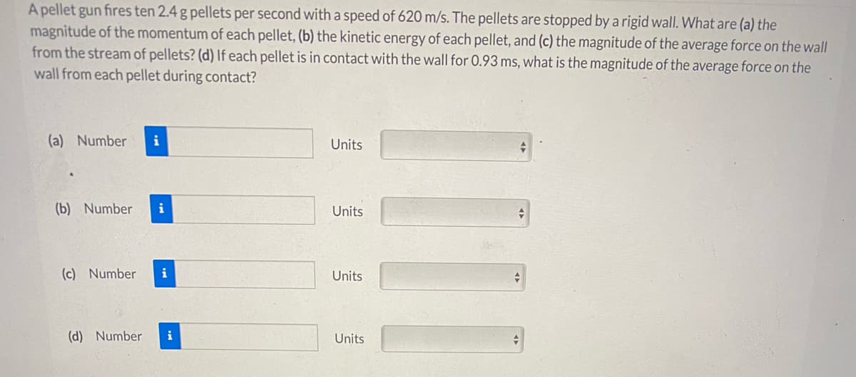 A pellet gun fires ten 2.4 g pellets per second with a speed of 620 m/s. The pellets are stopped by a rigid wall. What are (a) the
magnitude of the momentum of each pellet, (b) the kinetic energy of each pellet, and (c) the magnitude of the average force on the wall
from the stream of pellets? (d) lIf each pellet is in contact with the wall for 0.93 ms, what is the magnitude of the average force on the
wall from each pellet during contact?
(a) Number
i
Units
(b) Number
i
Units
(c) Number
i
Units
(d) Number
i
Units
