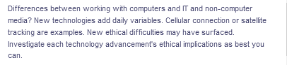 Differences between working with computers and IT and non-computer
media? New technologies add daily variables. Cellular connection or satellite
tracking are examples. New ethical difficulties may have surfaced.
Investigate each technology advancement's ethical implications as best you
can.