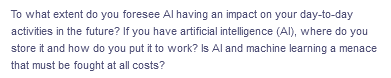 To what extent do you foresee Al having an impact on your day-to-day
activities in the future? If you have artificial intelligence (Al), where do you
store it and how do you put it to work? Is Al and machine learning a menace
that must be fought at all costs?