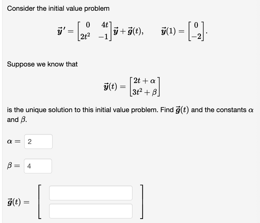 Consider the initial value problem
ÿ' = [ 2ťº²
4t
2+² -1
Suppose we know that
α= 2
B
= 4
ÿ +ģ(t),
g(t) =
ÿ(t)
is the unique solution to this initial value problem. Find g(t) and the constants a
and B.
=
7(¹) = [-2]
[2t + a
3t²2+B]