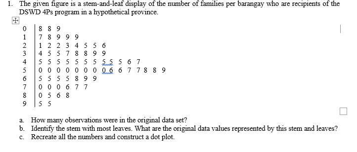 1. The given figure is a stem-and-leaf display of the number of families per barangay who are recipients of the
DSWD 4Ps program in a hypothetical province.
8 8 9
7 8 9 9 9
1 2 2 3 455 6
4 55 7 8 8 9 9
1
3
4
5 55 5 5 55 55 5 6 7
0 0 0 0 0 0 0 0.6 6 7 78 8 9
5 55 5 8 9 9
0 0 0 6 77
0 5 6 8
6
7
55
a. How many observations were in the original data set?
b. Identify the stem with most leaves. What are the original data values represented by this stem and leaves?
c. Recreate all the numbers and construct a dot plot.
