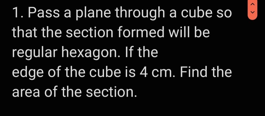 1. Pass a plane through a cube so
that the section formed will be
regular hexagon. If the
edge of the cube is 4 cm. Find the
area of the section.
< >

