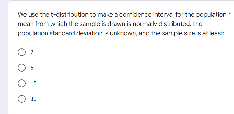 We use the t-distribution to make a confidence interval for the population *
mean from which the sample is drawn is normally distributed, the
population standard deviation is unknown, and the sample size is at least:
2
5
15
30