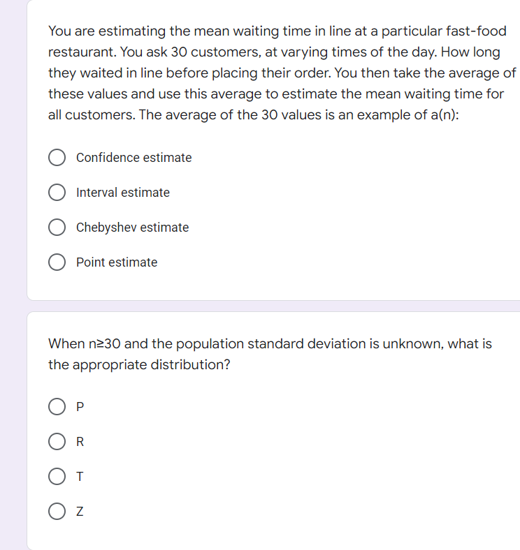 You are estimating the mean waiting time in line at a particular fast-food
restaurant. You ask 30 customers, at varying times of the day. How long
they waited in line before placing their order. You then take the average of
these values and use this average to estimate the mean waiting time for
all customers. The average of the 30 values is an example of a(n):
Confidence estimate
Chebyshev estimate
Point estimate
When n≥30 and the population standard deviation is unknown, what is
the appropriate distribution?
P
R
От
O Z
O Interval estimate