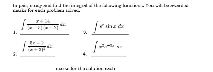 In pair, study and find the integral of the following functions. You will be awarded
marks for each problem solved.
√(x+5)(x+2)
dr.
Sez
e sin x dx
3.
5x - 2
J
dx.
x²e-3x dx
(x + 3)²
4.
marks for the solution each
1.
2.