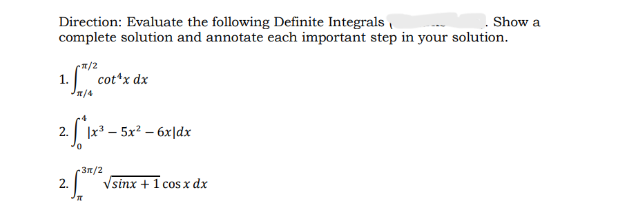 Direction: Evaluate the following Definite Integrals
Show a
complete solution and annotate each important step in your solution.
-π/2
1. 571/²
cot^x dx
Jπ/4
4
2. ["*1x²+ -
|x³5x² - 6x|dx
-3π/2
5³
TL
2.
√sinx + 1 cos x dx
