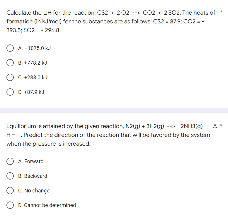 Calculate the H for the reaction: CS2 + 2 O2 --> CO2 + 2 SO2. The heats of *
formation (in kJ/mol) for the substances are as follows: CS2 = 87.9; CO2 = -
393.5; SO2 = - 296.8
A. -1075.0 kJ
OB. +778.2 kJ
C. +288.0 kJ
O D. +87.9 kJ
Equilibrium is attained by the given reaction, N2(g) + 3H2(g) --> 2NH3(g)
Δ *
H = -. Predict the direction of the reaction that will be favored by the system
when the pressure is increased.
O A. Forward
B. Backward
C. No change
O D. Cannot be determined
