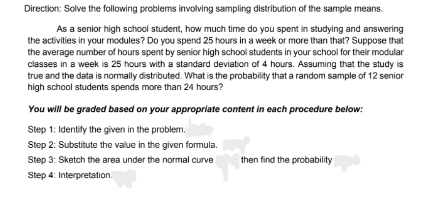 Direction: Solve the following problems involving sampling distribution of the sample means.
As a senior high school student, how much time do you spent in studying and answering
the activities in your modules? Do you spend 25 hours in a week or more than that? Suppose that
the average number of hours spent by senior high school students in your school for their modular
classes in a week is 25 hours with a standard deviation of 4 hours. Assuming that the study is
true and the data is normally distributed. What is the probability that a random sample of 12 senior
high school students spends more than 24 hours?
You will be graded based on your appropriate content in each procedure below:
Step 1: Identify the given in the problem.
Step 2: Substitute the value in the given formula.
Step 3: Sketch the area under the normal curve
then find the probability
Step 4: Interpretation.
