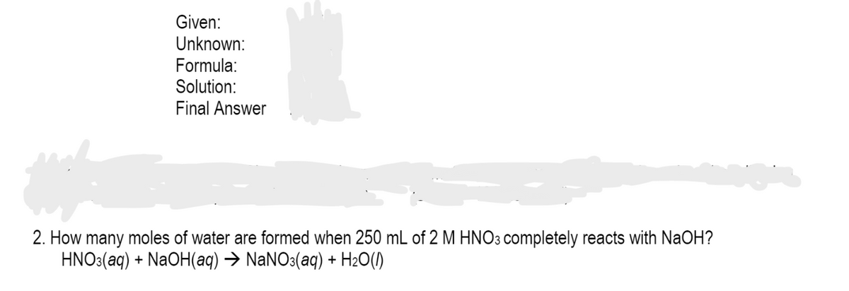 Given:
Unknown:
Formula:
Solution:
Final Answer
2. How many moles of water are formed when 250 mL of 2 M HNO3 completely reacts with NaOH?
HNO3(aq) + NaOH(aq) → NaNO3(aq) + H2O(1)
