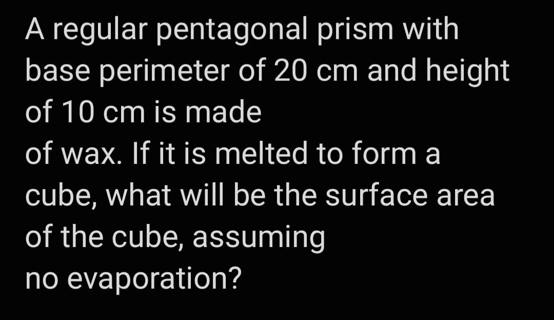 A regular pentagonal prism with
base perimeter of 20 cm and height
of 10 cm is made
of wax. If it is melted to form a
cube, what willI be the surface area
of the cube, assuming
no evaporation?
