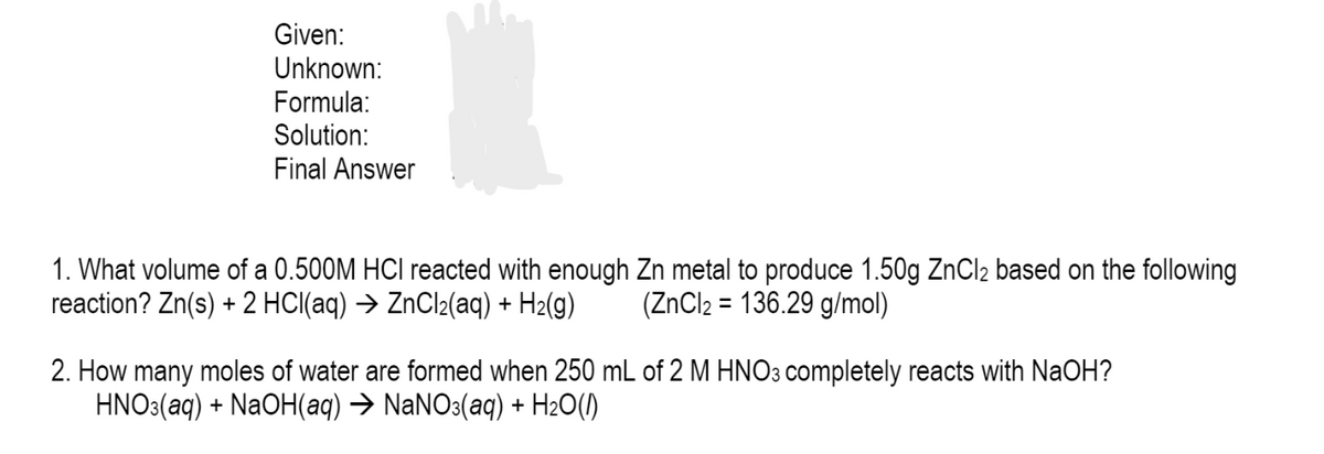 Given:
Unknown:
Formula:
Solution:
Final Answer
1. What volume of a 0.500M HCI reacted with enough Zn metal to produce 1.50g ZNCI2 based on the following
reaction? Zn(s) + 2 HCI(aq) → ZnCl2(aq) + H2(g)
(ZNCI2 = 136.29 g/mol)
2. How many moles of water are formed when 250 mL of 2 M HNO3 completely reacts with NaOH?
HNO3(aq) + NaOH(aq) → NaNO3(aq) + H2O(1)
