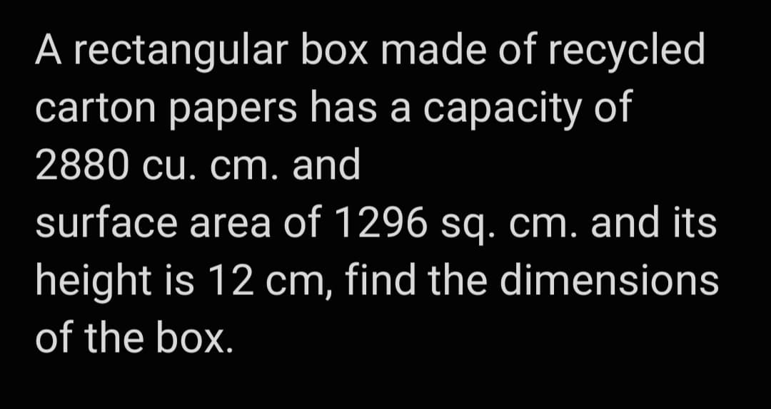 A rectangular box made of recycled
carton papers has a capacity of
2880 cu. cm. and
surface area of 1296 sq. cm. and its
height is 12 cm, find the dimensions
of the box.
