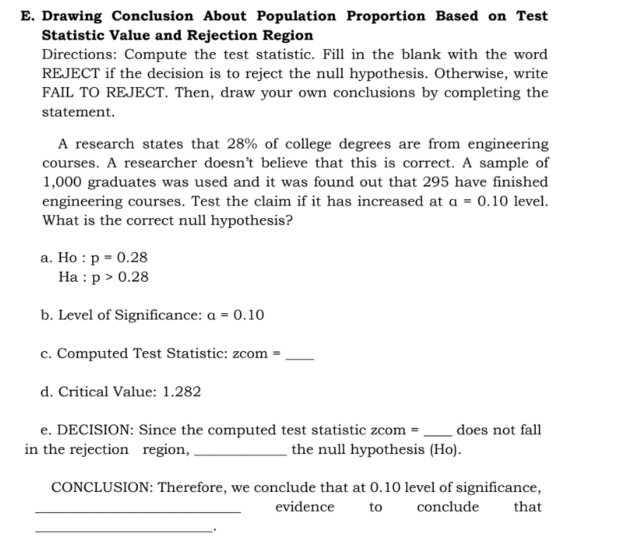 E. Drawing Conclusion About Population Proportion Based on Test
Statistic Value and Rejection Region
Directions: Compute the test statistic. Fill in the blank with the word
REJECT if the decision is to reject the null hypothesis. Otherwise, write
FAIL TO REJECT. Then, draw your own conclusions by completing the
statement.
A research states that 28% of college degrees are from engineering
courses. A researcher doesn't believe that this is correct. A sample of
1,000 graduates was used and it was found out that 295 have finished
engineering courses. Test the claim if it has increased at a = 0.10 level.
What is the correct null hypothesis?
a. Ho p = 0.28
Ha : p > 0.28
b. Level of Significance: a = 0.10
c. Computed Test Statistic: zcom
=
d. Critical Value: 1.282
does not fall
e. DECISION: Since the computed test statistic zcom =
in the rejection region,
the null hypothesis (Ho).
CONCLUSION: Therefore, we conclude that at 0.10 level of significance,
that
evidence
to
conclude