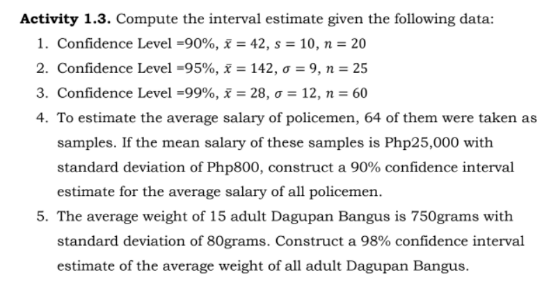 Activity 1.3. Compute the interval estimate given the following data:
1. Confidence Level =90%, x = 42, s = 10, n = 20
2. Confidence Level =95%, x = 142, o = 9, n = 25
3. Confidence Level =99%, x = 28, o = 12, n = 60
4. To estimate the average salary of policemen, 64 of them were taken as
samples. If the mean salary of these samples is Php25,000 with
standard deviation of Php800, construct a 90% confidence interval
estimate for the average salary of all policemen.
5. The average weight of 15 adult Dagupan Bangus is 750grams with
standard deviation of 80grams. Construct a 98% confidence interval
estimate of the average weight of all adult Dagupan Bangus.