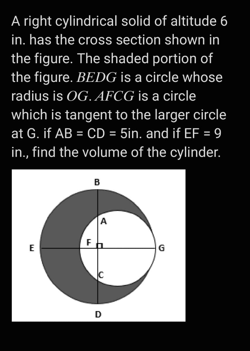 A right cylindrical solid of altitude 6
in. has the cross section shown in
the figure. The shaded portion of
the figure. BEDG is a circle whose
radius is OG. AFCG is a circle
which is tangent to the larger circle
at G. if AB = CD = 5in. and if EF = 9
in., find the volume of the cylinder.
B
A
E
G
D
