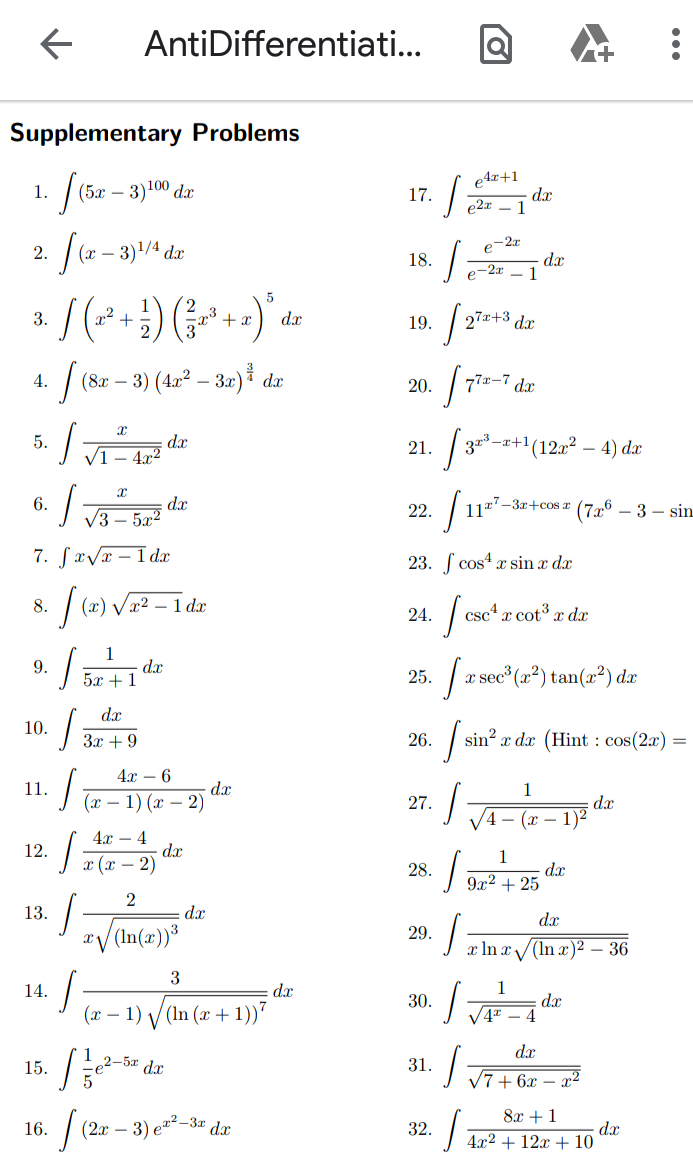 AntiDifferentiati...
Supplementary Problems
(5х — 3)100 dx
e4x+1
- dx
e2x - 1
1.
17.
e-2x
2.
(x -
3)1/4 dx
18.
dx
- 1
e-2x
5
x2 +
2
| 27*+* dx
3.
+ x
dx
19.
(82 – 3) (4x² – 3x) dæ
4.
20.
77z-7
dx
4x2
| 3-+(12, – 4) dæ
5.
21.
VI
6.
dx
1117-3x+cosr
* (726
- 3 - sin
22.
V3 – 5x2
7. Savr – I dx
23. ſ cos4 x sin x dx
8.
x²
1 da
scª æ cot³ x dx
24.
1
dx
5x + 1
9.
25.
a sec (2²) tan(2?) dæ
dx
10.
3x + 9
26.
| sin? x dx (Hint : cos(2x)
4x – 6
dx
(х — 1) (х — 2)
11.
1
dx
1)2
27.
- (r
4.x – 4
dx
х (х — 2)
12.
1
d.x
9x2 + 25
28.
13.
dx
dx
x/(In(x))³
29.
x In r/(In x)2 – 36
3
14.
dx
1
30.
(x – 1) /(In (x+
- 1))"
dx
V4 – 4
dx
15.
2-5x dx
31.
V7+ 6x – x²
8x +1
(2æ – 3) e²² -3# dx
32.
dx
4г2 + 12х + 10
16.
...
