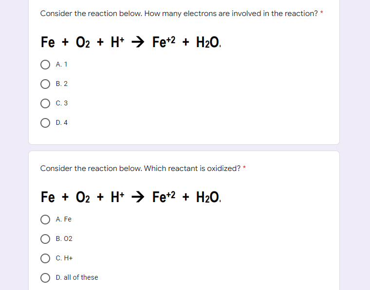 Consider the reaction below. How many electrons are involved in the reaction? *
Fe + O2 + H+ Fe+2+ H₂O.
O A. 1
OB. 2
OD. 4
Consider the reaction below. Which reactant is oxidized? *
Fe + O₂ + H+ → Fe+2 + H₂O.
A. Fe
B. 02
O C. H+
D. all of these