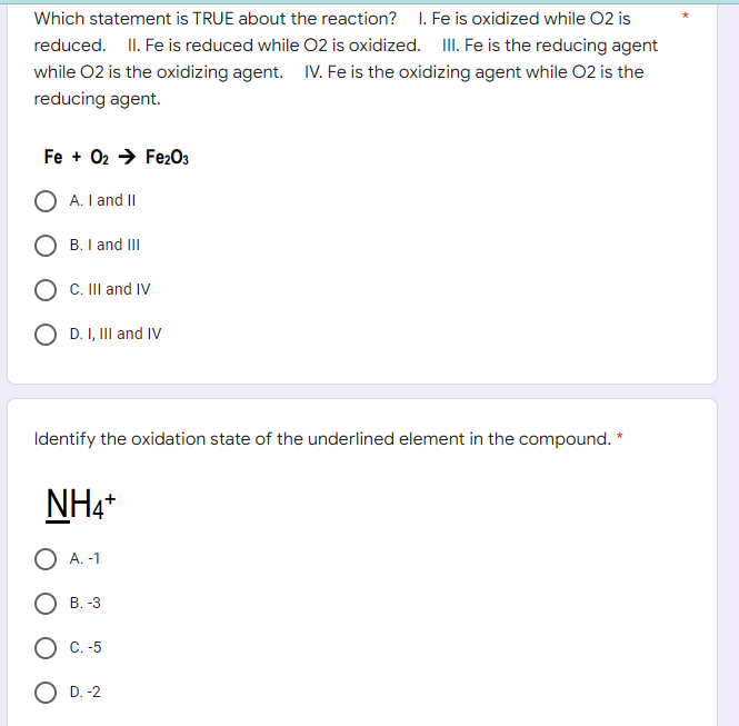 Which statement is TRUE about the reaction? I. Fe is oxidized while O2 is
reduced. II. Fe is reduced while O2 is oxidized. III. Fe is the reducing agent
while 02 is the oxidizing agent. IV. Fe is the oxidizing agent while O2 is the
reducing agent.
Fe + 02 → Fe2O3
A. I and II
B. I and III
C. III and IV
O D. I, III and IV
Identify the oxidation state of the underlined element in the compound. *
NH4+
A. -1
B. -3
C.-5
O D.-2