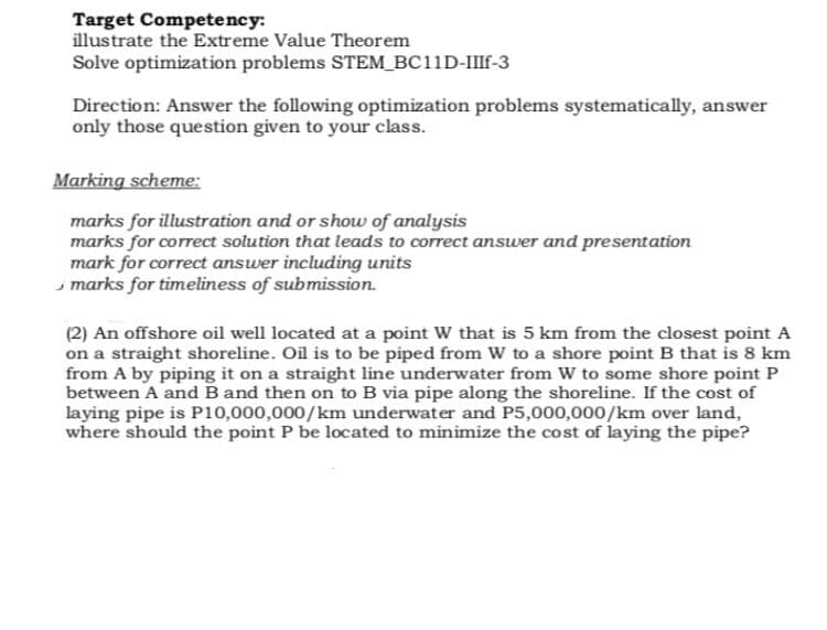 Target Competency:
illustrate the Extreme Value Theorem
Solve optimization problems STEM_BC11D-IIIF-3
Direction: Answer the following optimization problems systematically, answer
only those question given to your class.
Marking scheme:
marks for illustration and or show of analysis
marks for correct solution that leads to correct answer and presentation
mark for correct answer including units
marks for timeliness of submission.
(2) An offshore oil well located at a point W that is 5 km from the closest point A
on a straight shoreline. Oil is to be piped from W to a shore point B that is 8 km
from A by piping it on a straight line underwater from W to some shore point P
between A and B and then on to B via pipe along the shoreline. If the cost of
laying pipe is P10,000,000/km underwater and P5,000,000/km over land,
where should the point P be located to minimize the cost of laying the pipe?
