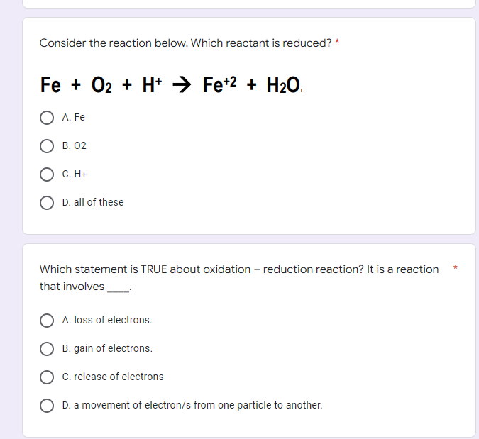 Consider the reaction below. Which reactant is reduced?
Fe + O₂ + H+ ⇒ Fe+² + H₂O.
O2
A. Fe
OB. 02
C. H+
D. all of these
Which statement is TRUE about oxidation - reduction reaction? It is a reaction
that involves
A. loss of electrons.
B. gain of electrons.
C. release of electrons
D. a movement of electron/s from one particle to another.