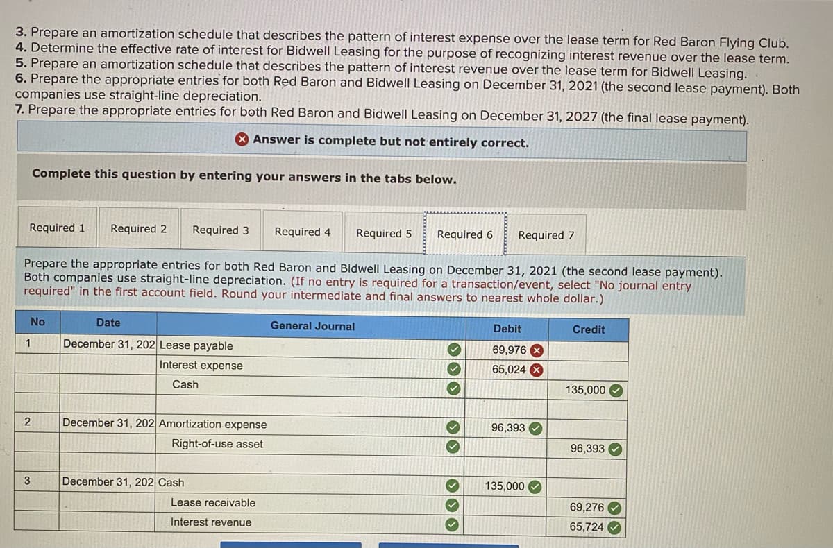 3. Prepare an amortization schedule that describes the pattern of interest expense over the lease term for Red Baron Flying Club.
4. Determine the effective rate of interest for Bidwell Leasing for the purpose of recognizing interest revenue over the lease term.
5. Prepare an amortization schedule that describes the pattern of interest revenue over the lease term for Bidwell Leasing.
6. Prepare the appropriate entries for both Red Baron and Bidwell Leasing on December 31, 2021 (the second lease payment). Both
companies use straight-line depreciation.
7. Prepare the appropriate entries for both Red Baron and Bidwell Leasing on December 31, 2027 (the final lease payment).
X Answer is complete but not entirely correct.
Complete this question by entering your answers in the tabs below.
Required 1
Required 2
Required 3
Required 4
Required 5
Required 6
Required 7
Prepare the appropriate entries for both Red Baron and Bidwell Leasing on December 31, 2021 (the second lease payment).
Both companies use straight-line depreciation. (If no entry is required for a transaction/event, select "No journal entry
required" in the first account field. Round your intermediate and final answers to nearest whole dollar.)
No
Date
General Journal
Debit
Credit
1
December 31, 202 Lease payable
69,976 X
Interest expense
65,024
Cash
135,000
2
December 31, 202 Amortization expense
96,393 O
Right-of-use asset
96,393
3
December 31, 202 Cash
135,000 O
Lease receivable
69,276 V
Interest revenue
65,724 O
