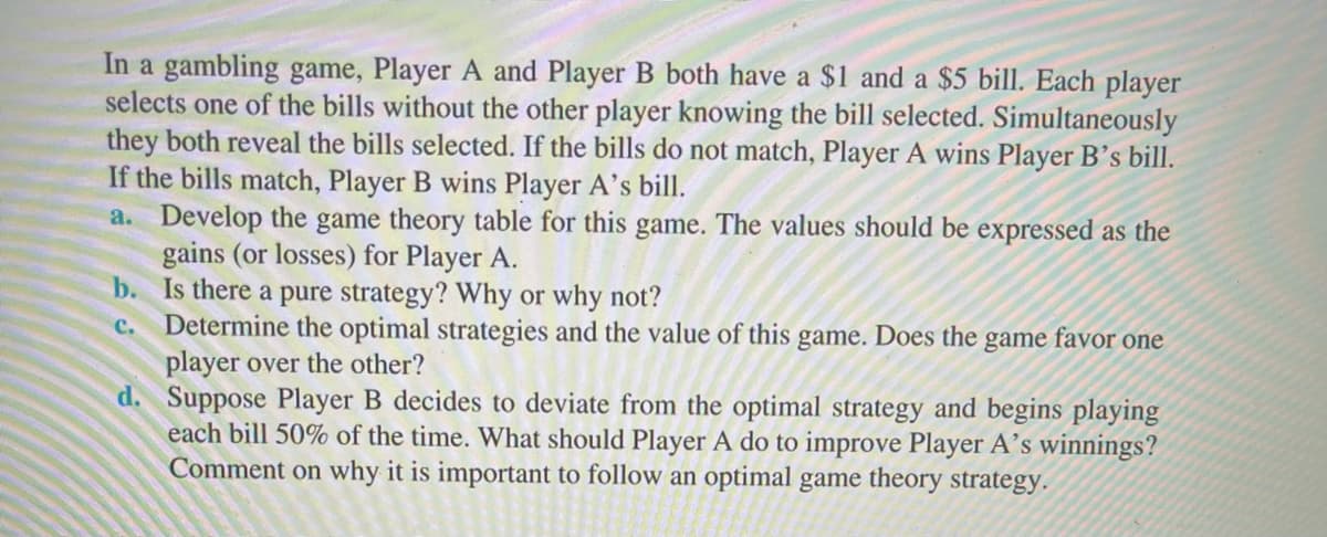 In a gambling game, Player A and Player B both have a $1 and a $5 bill. Each player
selects one of the bills without the other player knowing the bill selected. Simultaneously
they both reveal the bills selected. If the bills do not match, Player A wins Player B's bill.
If the bills match, Player B wins Player A's bill.
a. Develop the game theory table for this game. The values should be expressed as the
gains (or losses) for Player A.
b. Is there a pure strategy? Why or why not?
Determine the optimal strategies and the value of this game. Does the game favor one
player over the other?
d. Suppose Player B decides to deviate from the optimal strategy and begins playing
each bill 50% of the time. What should Player A do to improve Player A’s winnings?
Comment on why it is important to follow an optimal game theory strategy.
с.
