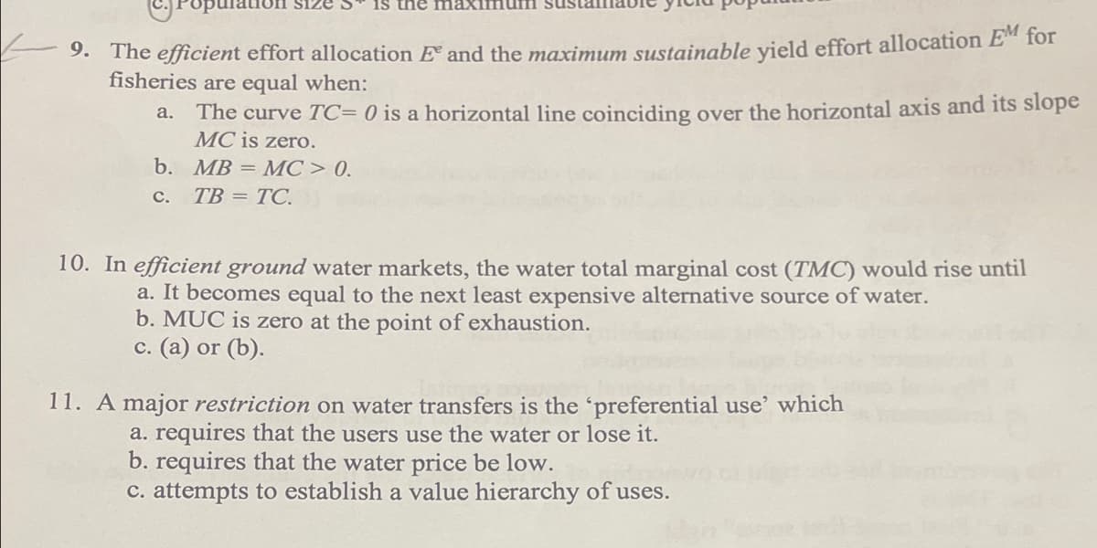 9. The efficient effort allocation and the maximum sustainable yield effort allocation EM for
fisheries are equal when:
a.
The curve TC= 0 is a horizontal line coinciding over the horizontal axis and its slope
MC is zero.
MB = MC > 0.
TB = TC.
b.
C.
10. In efficient ground water markets, the water total marginal cost (TMC) would rise until
a. It becomes equal to the next least expensive alternative source of water.
b. MUC is zero at the point of exhaustion.
c. (a) or (b).
11. A major restriction on water transfers is the 'preferential use' which
a. requires that the users use the water or lose it.
b. requires that the water price be low.
c. attempts to establish a value hierarchy of uses.