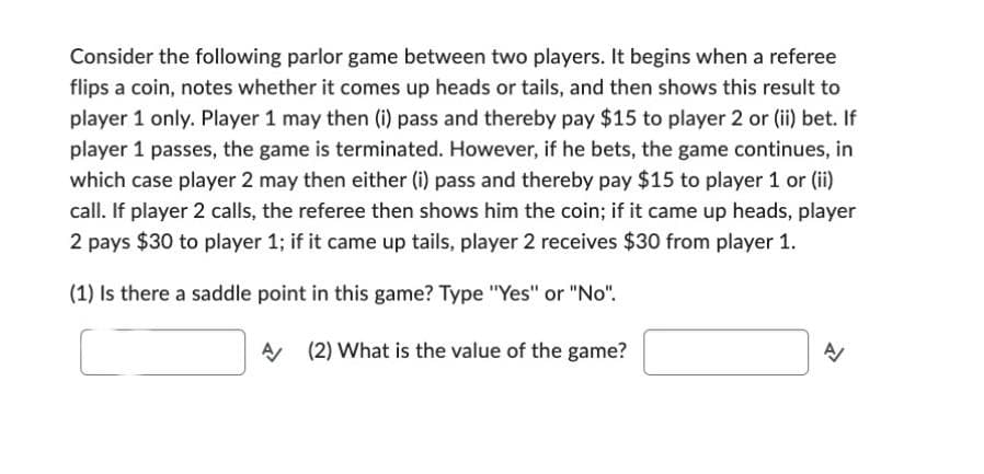 Consider the following parlor game between two players. It begins when a referee
flips a coin, notes whether it comes up heads or tails, and then shows this result to
player 1 only. Player 1 may then (i) pass and thereby pay $15 to player 2 or (ii) bet. If
player 1 passes, the game is terminated. However, if he bets, the game continues, in
which case player 2 may then either (i) pass and thereby pay $15 to player 1 or (ii)
call. If player 2 calls, the referee then shows him the coin; if it came up heads, player
2 pays $30 to player 1; if it came up tails, player 2 receives $30 from player 1.
(1) Is there a saddle point in this game? Type "Yes" or "No".
A
(2) What is the value of the game?
A/