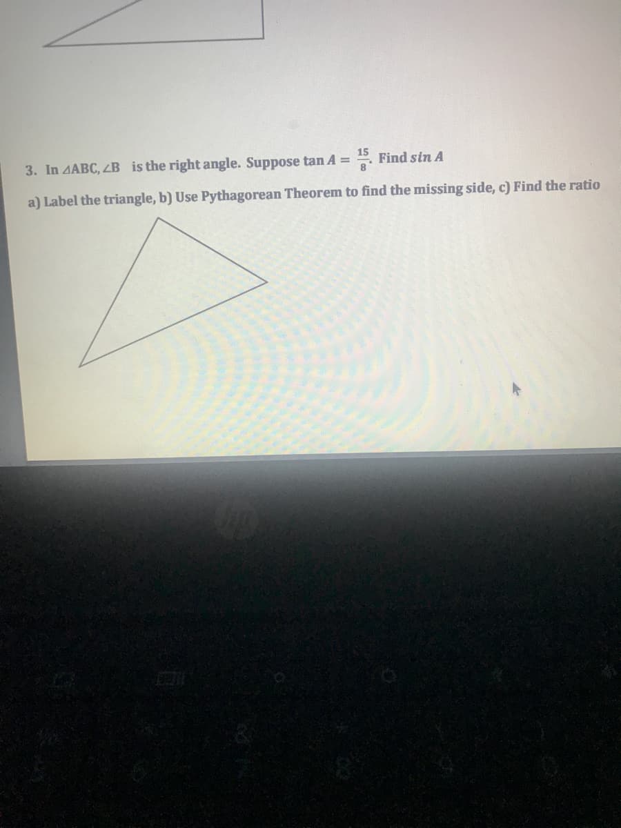 15
3. In AABC, 4B is the right angle. Suppose tan A = . Find sin A
a) Label the triangle, b) Use Pythagorean Theorem to find the missing side, c) Find the ratio
