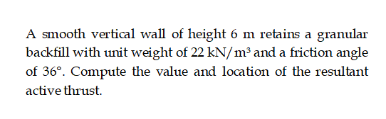 A smooth vertical wall of height 6 m retains a granular
backfill with unit weight of 22 kN/m³ and a friction angle
of 36°. Compute the value and location of the resultant
active thrust.
