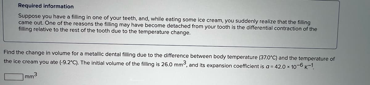 Required information
Suppose you have a filling in one of your teeth, and, while eating some ice cream, you suddenly realize that the filling
came out. One of the reasons the filling may have become detached from your tooth is the differential contraction of the
filling relative to the rest of the tooth due to the temperature change.
Find the change in volume for a metallic dental filling due to the difference between body temperature (37.0°C) and the temperature of
the ice cream you ate (-9.2°C). The initial volume of the filling is 26.0 mm3, and its expansion coefficient is a = 42.0 × 10-6 k-1
3
mm