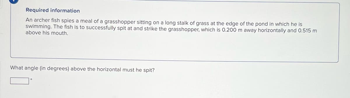 Required information
An archer fish spies a meal of a grasshopper sitting on a long stalk of grass at the edge of the pond in which he is
swimming. The fish is to successfully spit at and strike the grasshopper, which is 0.200 m away horizontally and 0.515 m
above his mouth.
What angle (in degrees) above the horizontal must he spit?
