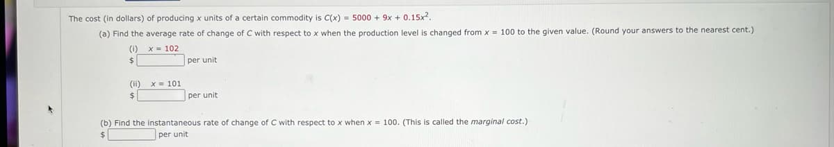 The cost (in dollars) of producing x units of a certain commodity is C(x) = 5000 + 9x + 0.15x2.
(a) Find the average rate of change of C with respect to x when the production level is changed from x = 100 to the given value. (Round your answers to the nearest cent.)
(i)
x = 102
$
per unit
(ii)
x = 101
%24
per unit
(b) Find the instantaneous rate of change of C with respect to x when x = 100. (This is called the marginal cost.)
$
per unit
