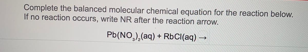 Complete the balanced molecular chemical equation for the reaction below.
If no reaction occurs, write NR after the reaction arrow.
Pb(NO,),(aq) + RbCI(aq) →
