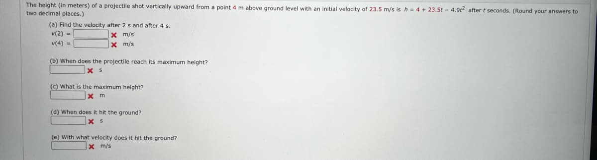 The height (in meters) of a projectile shot vertically upward from a point 4 m above ground level with an initial velocity of 23.5 m/s is h = 4 + 23.5t - 4.9t? after t seconds. (Round your answers to
two decimal places.)
(a) Find the velocity after 2 s and after 4 s.
v(2) =
x m/s
x m/s
v(4) =
(b) When does the projectile reach its maximum height?
(c) What is the maximum height?
X m
(d) When does it hit the ground?
(e) With what velocity does it hit the ground?
x m/s
