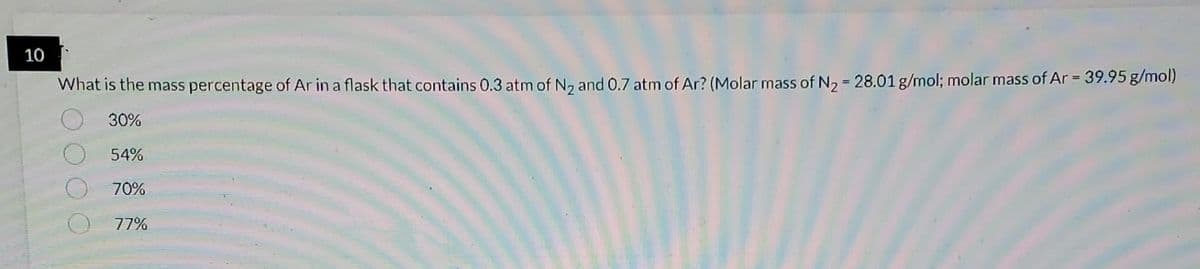 10
What is the mass percentage of Ar in a flask that contains 0.3 atm of N₂ and 0.7 atm of Ar? (Molar mass of N₂ = 28.01 g/mol; molar mass of Ar = 39.95 g/mol)
30%
54%
70%
77%