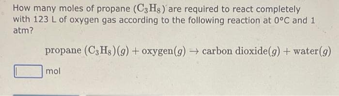 How many moles of propane (C3H8) are required to react completely
with 123 L of oxygen gas according to the following reaction at 0°C and 1
atm?
propane (C3 Hs) (g) + oxygen (g) → carbon dioxide (g) + water (g)
mol
