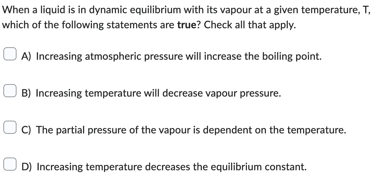 When a liquid is in dynamic equilibrium with its vapour at a given temperature, T,
which of the following statements are true? Check all that apply.
A) Increasing atmospheric pressure will increase the boiling point.
B) Increasing temperature will decrease vapour pressure.
C) The partial pressure of the vapour is dependent on the temperature.
D) Increasing temperature decreases the equilibrium constant.