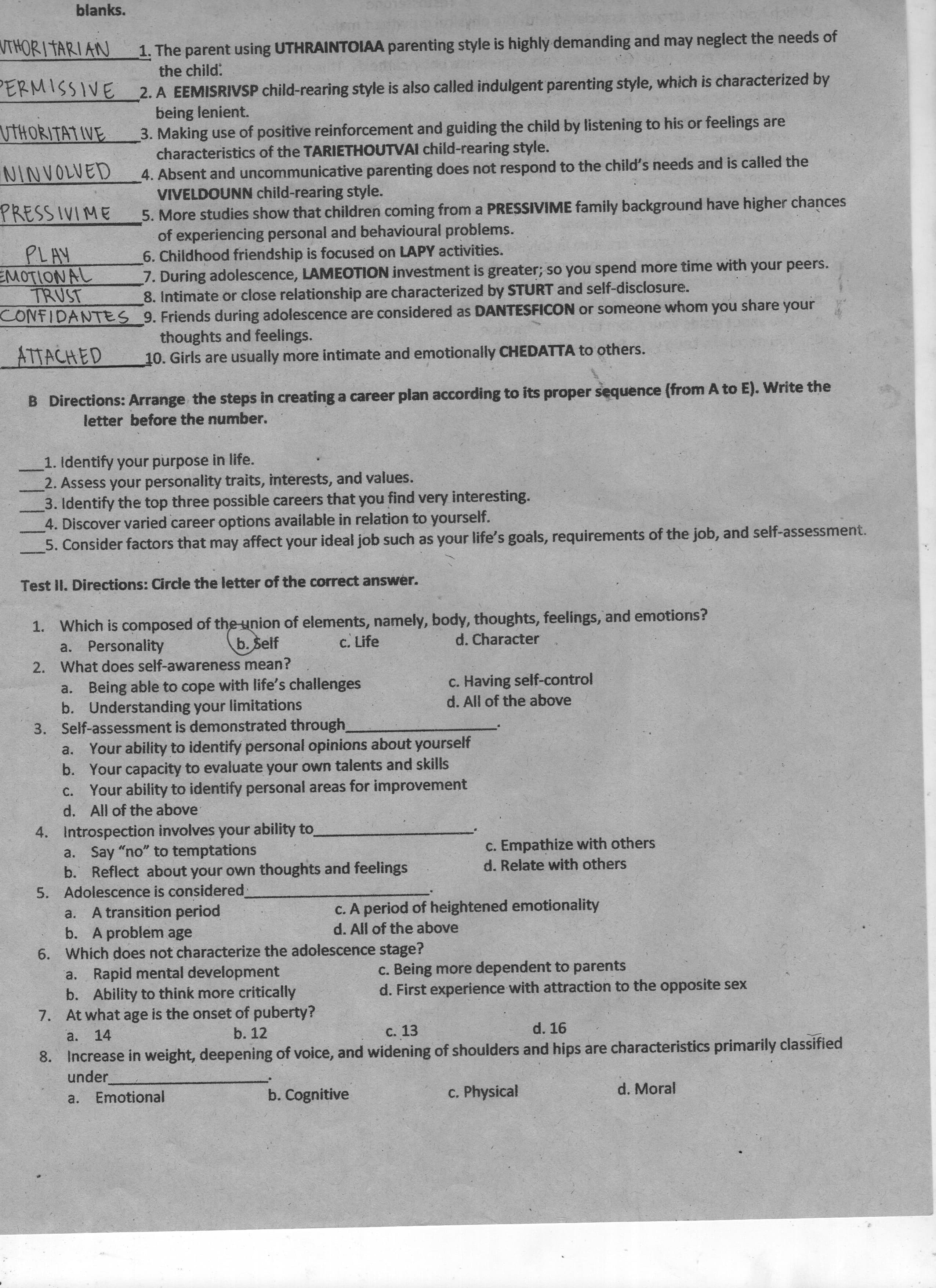 blanks.
VTHORI TARIAN
1. The parent using UTHRAINTOIAA parenting style is highly demanding and may neglect the needs of
the child:
PERMISSIVE
2. A EEMISRIVSP child-rearing style is also called indulgent parenting style, which is characterized by
being lenient.
3. Making use of positive reinforcement and guiding the child by listening to his or feelings are
characteristics of the TARIETHOUTVAI child-rearing style.
4. Absent and uncommunicative parenting does not respond to the child's needs and is called the
VIVELDOUNN child-rearing style.
5. More studies show that children coming from a PRESSIVIME family background have higher chances
of experiencing personal and behavioural problems.
6. Childhood friendship is focused on LAPY activities.
7. During adolescence, LAMEOTION investment is greater; so you spend more time with your peers.
8. Intimate or close relationship are characterized by STURT and self-disclosure.
UTHORITATIVE
PRESSIVIME
EMOTIONAL
CONFIDANTES 9. Friends during adolescence are considered as DANTESFICON or someone whom you share your
no.
ATTACHED
thoughts and feelings.
10. Girls are usually more intimate and emotionally CHEDATTA to others.
B Directions: Arrange the steps in creating a career plan according to its proper sequence (from A to E). Write the
letter before the number.
1. Identify your purpose in life.
2. Assess your personality traits, interests, and values.
3. Identify the top three possible careers that you find very interesting.
4. Discover varied career options available in relation to yourself.
5. Consider factors that may affect your ideal job such as your life's goals, requirements of the job, and self-assessment.
Test II. Directions: Circle the letter of the correct answer.
1. Which is composed of the union of elements, namely, body, thoughts, feelings, and emotions?
a. Personality
b. Self
c. Life
d. Character
2. What does self-awareness mean?
c. Having self-control
d. All of the above
a. Being able to cope with life's challenges
b. Understanding your limitations
3. Self-assessment is demonstrated through
a. Your ability to identify personal opinions about yourself
b. Your capacity to evaluate your own talents and skills
Your ability to identify personal areas for improvement
C.
d. All of the above
4. Introspection involves your ability to
a. Say "no" to temptations
b. Reflect about your own thoughts and feelings
5. Adolescence is considered
A transition period
b. A problem age
6. Which does not characterize the adolescence stage?
a. Rapid mental development
b. Ability to think more critically
c. Empathize with others
d. Relate with others
c. A period of heightened emotionality
d. All of the above
c. Being more dependent to parents
d. First experience with attraction to the opposite sex
7. At what age is the onset of puberty?
c. 13
8. Increase in weight, deepening of voice, and widening of shoulders and hips are characteristics primarily classified
a. 14
d. 16
b. 12
under
b. Cognitive
c. Physical
a.
Emotional
d. Moral
