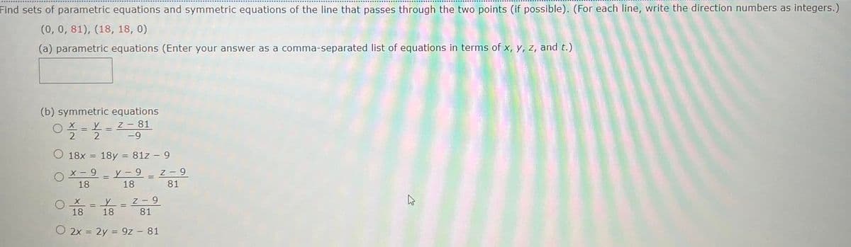 Find sets of parametric equations and symmetric equations of the line that passes through the two points (if possible). (For each line, write the direction numbers as integers.)
(0, 0, 81), (18, 18, 0)
(a) parametric equations (Enter your answer as a comma-separated list of equations in terms of x, y, z, and t.)
(b) symmetric equations
O X = L _Z-81
2
2
-9
18x = 18y = 81z - 9
х - 9 — у- 9
6 Z
81
18
18
Z- 9
18
18
81
O 2x = 2y = 9z - 81
