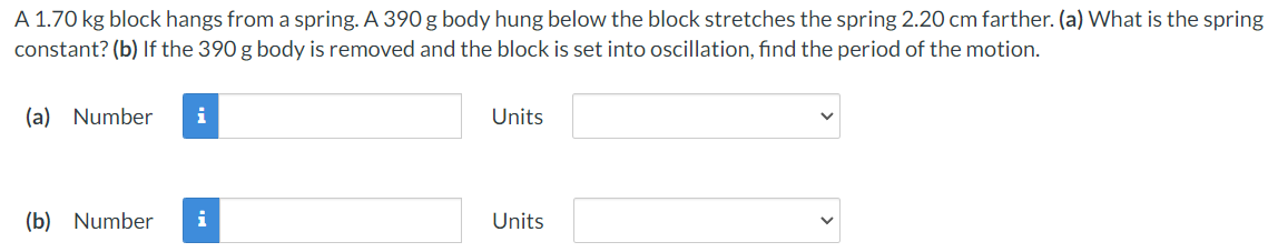 A 1.70 kg block hangs from a spring. A 390 g body hung below the block stretches the spring 2.20 cm farther. (a) What is the spring
constant? (b) If the 390 g body is removed and the block is set into oscillation, find the period of the motion.
(a) Number
Units
(b) Number
i
Units
