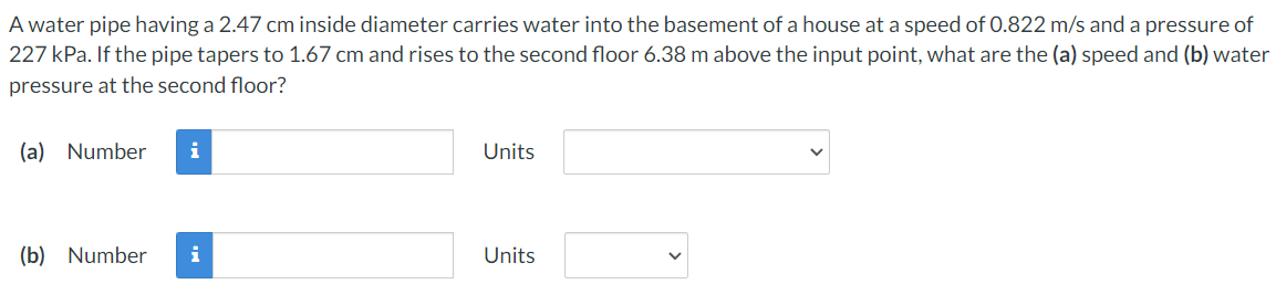 A water pipe having a 2.47 cm inside diameter carries water into the basement of a house at a speed of 0.822 m/s and a pressure of
227 kPa. If the pipe tapers to 1.67 cm and rises to the second floor 6.38 m above the input point, what are the (a) speed and (b) water
pressure at the second floor?
(a) Number
Units
(b) Number
i
Units
