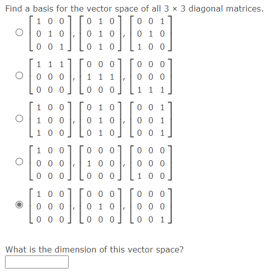 Find a basis for the vector space of all 3 x 3 diagonal matrices.
0 0 1
1 0
0 1 0
0 1 0
0 1 0
1 0 0
0 1 0
0 0 1
1 0 0
1 1 1
0 0 0
0 0 0
1 1 1
0 0 0
0 0 0
0 0 0
0 0 0
1 1 1
0 1 0
1 0 0
1 0 0
0 0 1
0 0 1
0 1 0
0 1 0
1 0 0
0 0 1
1 0 0
0 0 0
0 0 0
0 0 0
1 0 0
0 0 0
0 0 0
0 0 0
1 0 0
0 0 0
0 0 0
1 0 0
0 0 0
0 1 0
0 0 0
0 0 0
0 0
0 0 1
What is the dimension of this vector space?
