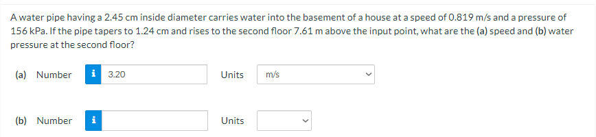 A water pipe having a 2.45 cm inside diameter carries water into the basement of a house at a speed of 0.819 m/s and a pressure of
156 kPa. If the pipe tapers to 1.24 cm and rises to the second floor 7.61 m above the input point, what are the (a) speed and (b) water
pressure at the second floor?
(a) Number
i 3.20
Units
m/s
(b) Number
i
Units
