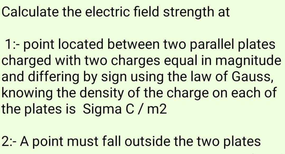 Calculate the electric field strength at
1:- point located between two parallel plates
charged with two charges equal in magnitude
and differing by sign using the law of Gauss,
knowing the density of the charge on each of
the plates is Sigma C/ m2
2:- A point must fall outside the two plates
